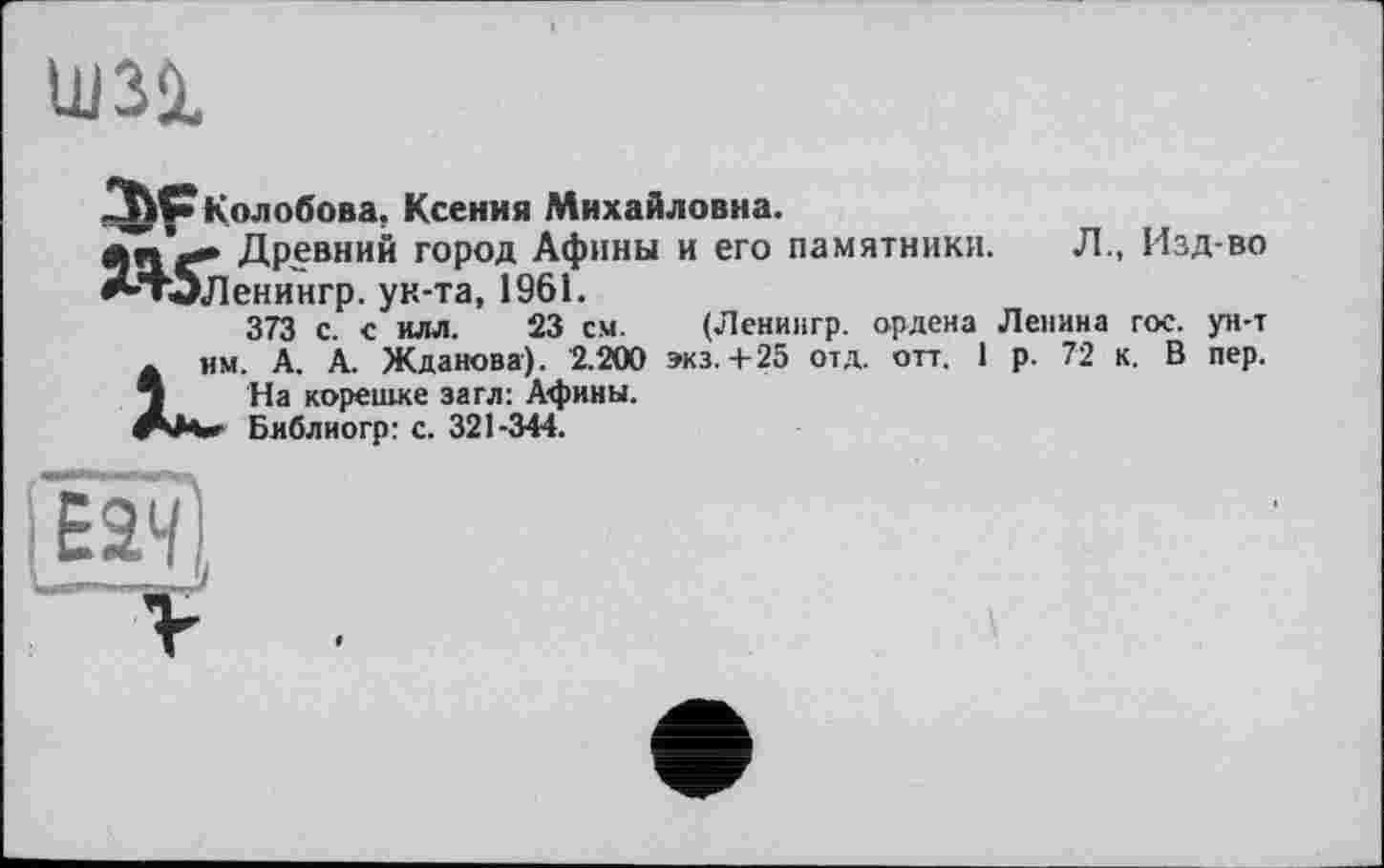 ﻿tun
Колобова, Ксения Михайловна.
Древний город Афины и его памятники. Л., Изд-во ^тЬленингр. ун-та, 1961.
373 с. с илл. 23 см. (Ленингр. ордена Ленина гос. ун-т . им. А. А. Жданова). 2.200 экз.+25 отд. отт. 1 р. 72 к. В пер. 3 На корешке загл: Афины.
Библногр: с. 321-344.
».»І »МЛІ-,. 1